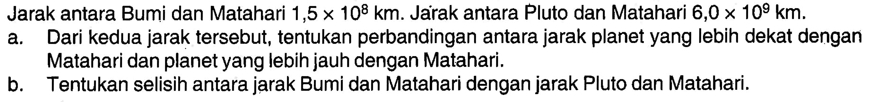 Jarak antara Bumi dan Matahari 1,5 x 10^8 km. Jarak antara Pluto dan Matahari 6,0 x 10^9 km. a. Dari kedua jarak tersebut, tentukan perbandingan antara jarak planet yang lebih dekat dengan Matahari dan planet yang lebih jauh dengan Matahari. b. Tentukan selisih antara jarak Bumi dan Matahari dengan jarak Pluto dan Matahari.