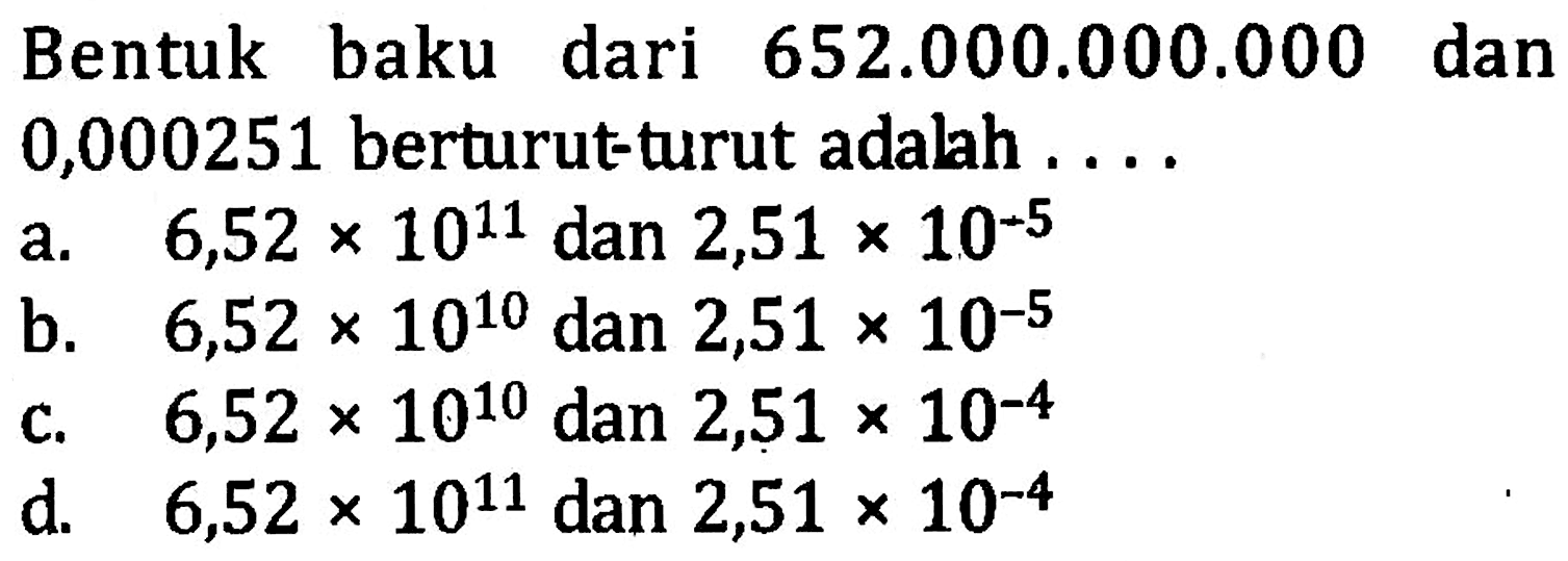 Bentuk baku dari 652.000.000.000 dan 0,000251 berturut-turut adalah.... a. 6,52 x 10^11 dan 2,51 x 10^(-5) b. 6,52 x 10^10 dan 2,51 x 10^(-5) c. 6,52 x 10^10 dan 2,51 x 10^(-4) d. 6,52 x 10^11 dan 2,51 x 10^(-4)