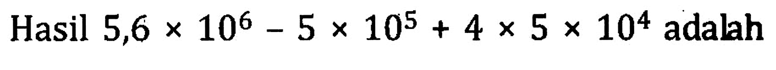 Hasil 5,6 x 10^6 - 5 x 1-^5 + 4 x 5 x 10^4 adalah