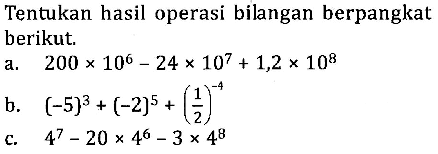 Tentukan hasil operasi bilangan berpangkat berikut; a. 200 x 10^6 - 24 x 10^7 + 1,2 x 10^8 b. (-5)^3 + (-2)^5 + (1/2)^-4 c. 4^7 - 20 x 4^6 - 3 x 4^8