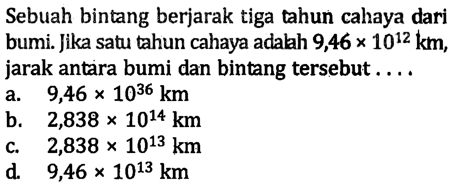 Sebuah bintang berjarak tiga tahun cahaya dari bumi. Jika satu tahun cahaya adalah 9,46 x 10^12 km, jarak antara bumi dan bintang tersebut... a. 9,46 x 10^36 km b. 2,838 x 10^14 km c. 2,838 x 10^13 km d. 9,46 x 10^13 km