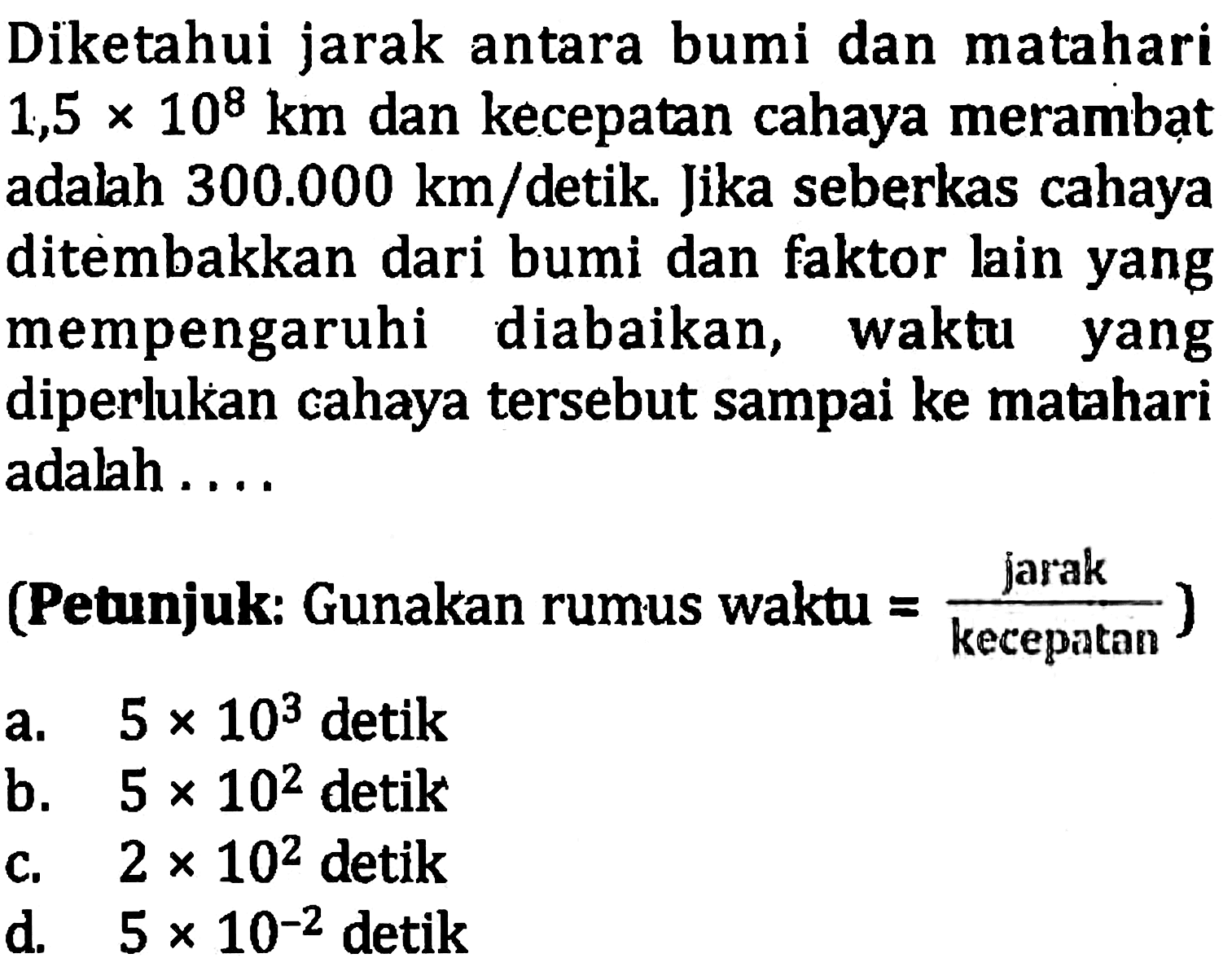 Diketahui jarah antara bumi dan matahari 1,5 x 10^8 dan kecepatan cahaya merambat adalah 300.000 km/detik. Jika seberkas cahaya ditembakkan dari bumi dan faktor lain yang mempengaruhi diabaikan, waktu yang diperlukan cahaya tersebut sampai ke matahari adalah .... (Petunjuk : Gunakan rumus waktu = jarak/kecepatan)