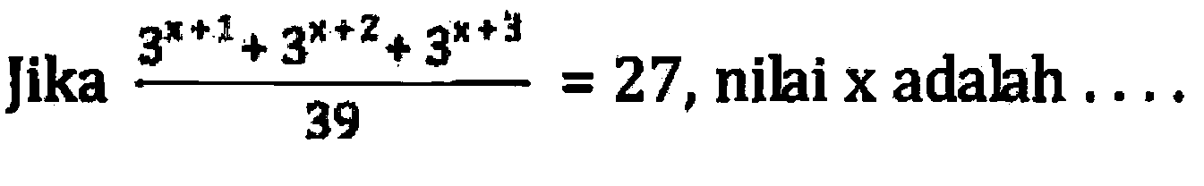 Jika (3^(x + 1) + 3^(x + 2) + 3^(x + 3))/39 = 27, nilai x adalah...