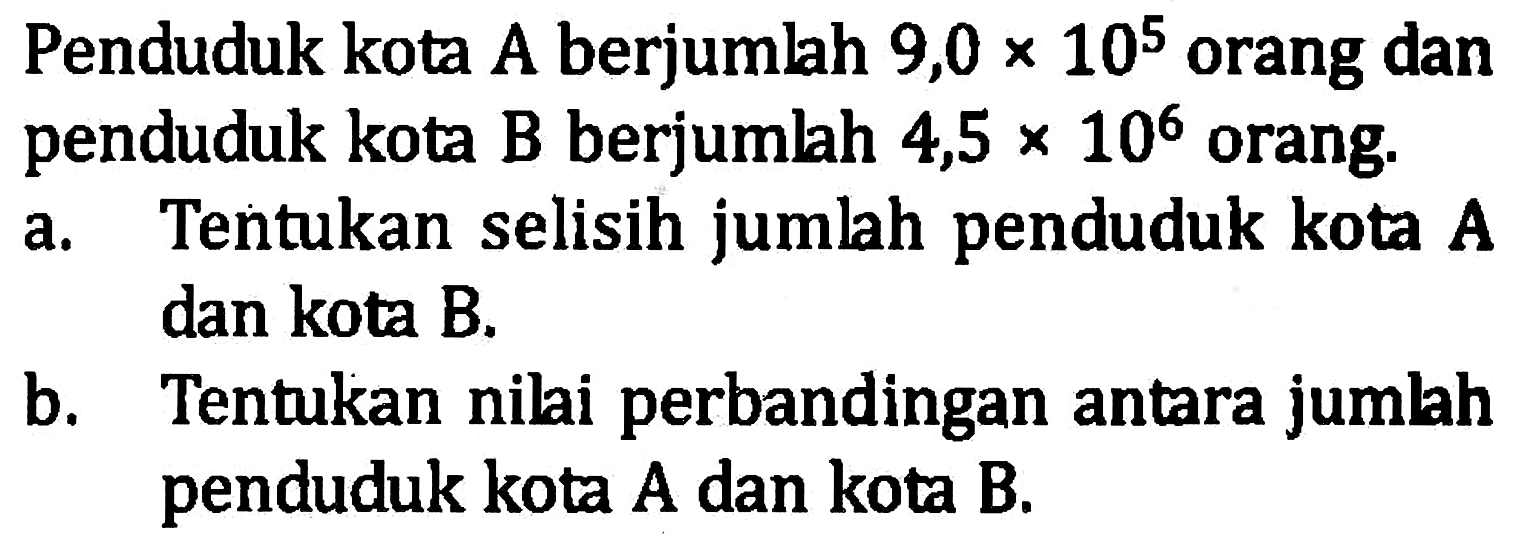 Penduduk kota A berjumlah 9,0x10^5 orang dan penduduk kota B berjumlah 4,5x10^6 orang. a. Tentukan selisih jumlah penduduk kota A dan kota B. b. Tentukan nilai perbandingan antara jumlah penduduk kota A dan kota B.