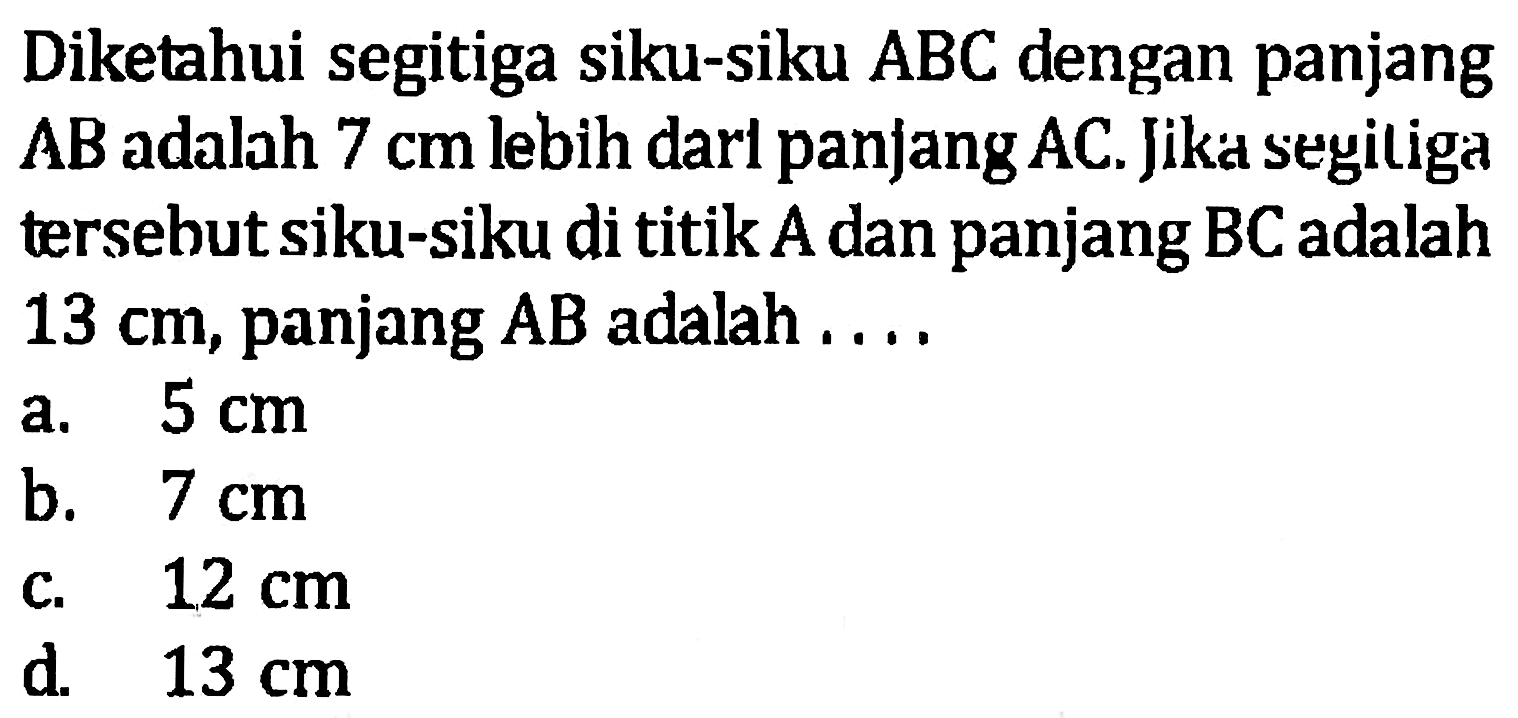 Diketahui segitiga siku-siku ABC dengan panjang AB adalah 7 cm lebih panjang darl AC. Jika segitiga tersebut siku-siku di titik A dan panjang BC adalah 13 cm, panjang AB adalah... a. 5 cm b. 7 cm c. 12 cm d. 13 cm