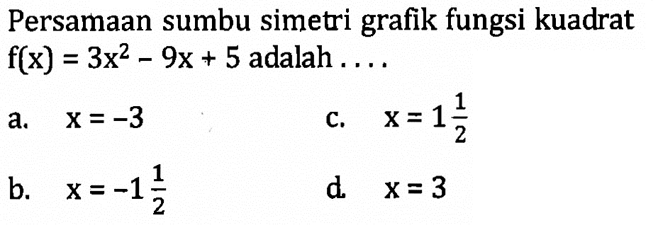 Persamaan sumbu simetri grafik fungsi kuadrat f(x) = 3x^2 - 9x + 5 adalah.... a. x = -3 c. x = 1 1/2 b. x = -1 1/2 d. x = 3