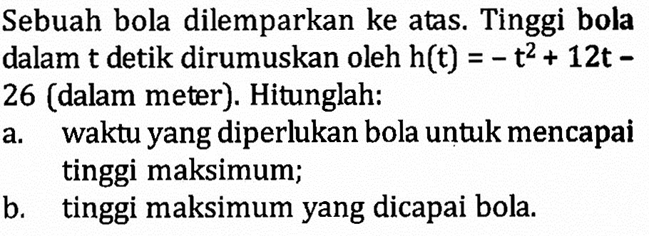 Sebuah bola dilemparkan ke atas. Tinggi bola dalam t detik dirumuskan oleh h(t) = -t^2 + 12t - 26 (dalam meter). Hitunglah: a. waktu yang diperlukan bola untuk mencapai tinggi maksimum; b. tinggi maksimum yang dicapai bola.