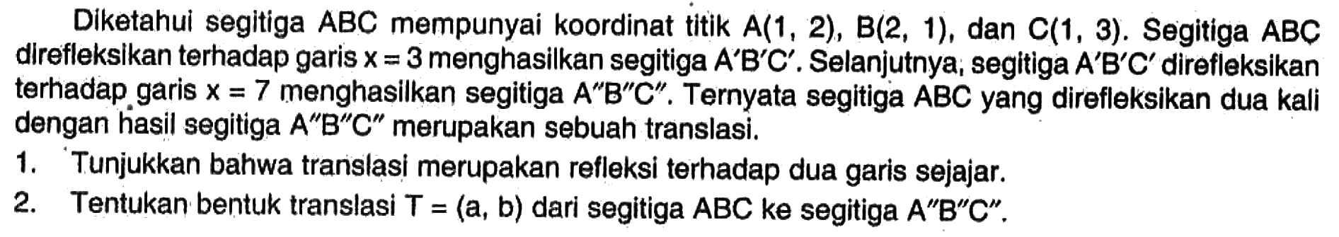 Diketahui segitiga ABC mempunyai koordinat titik A(1,2), B(2,1), dan C(1,3). Segitiga ABC direfleksikan terhadap garis x=3 menghasilkan segitiga A'B'C'. Selanjutnya segitiga A'B'C' direfleksikan terhadap garis x=7 menghasilkan segitiga A''B''C''. Ternyata segitiga ABC yang direfleksikan dua kali dengan hasil segitiga A''B''C'' merupakan sebuah translasi.1. Tunjukkan bahwa translasi merupakan refleksi terhadap dua garis sejajar.2. Tentukan bentuk translasi T=(a, b) dari segitiga ABC ke segitiga A''B''C''.