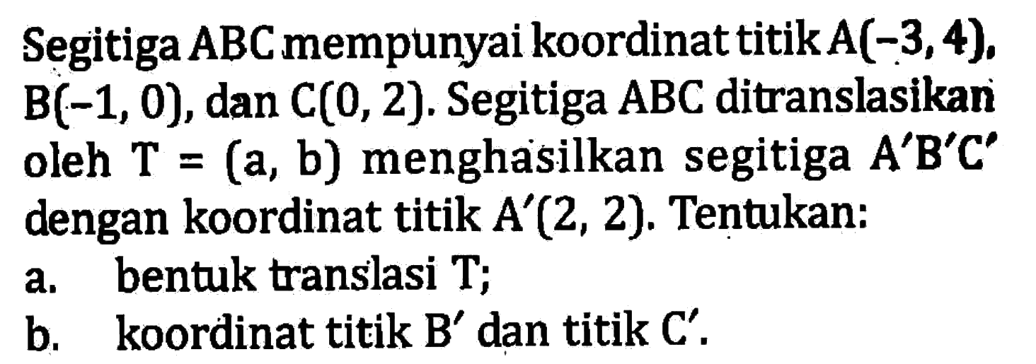 Segitiga A B C mempunyai koordinat titik A(-3,4), B(-1,0), dan C(0,2). Segitiga ABC ditranslasikan oleh T=(a, b) menghasilkan segitiga A'B'C' dengan koordinat titik A'(2,2). Tentukan:a. bentuk translasi T;b. koordinat titik B' dan titik C'.