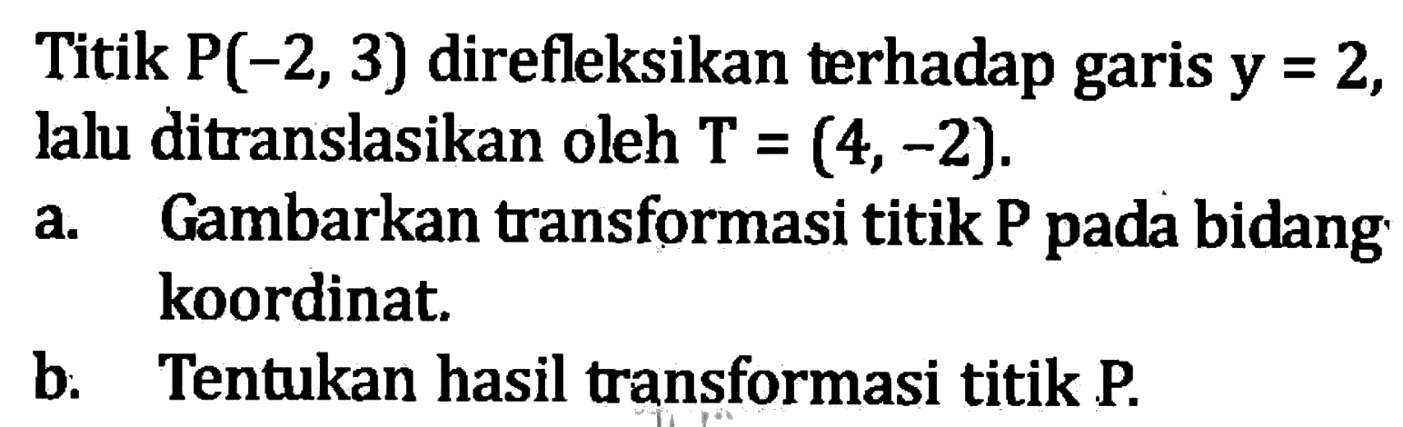 Titik  P(-2,3)  direfleksikan terhadap garis y=2, lalu ditranslasikan oleh T=(4,-2).a. Gambarkan transformasi titik P pada bidang koordinat.b. Tentukan hasil transformasi titik P.