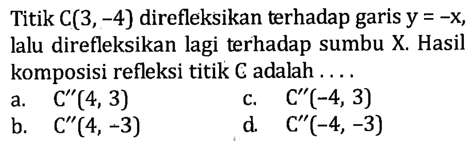 Titik C(3,-4) direfleksikan terhadap garis y=-x, lalu direfleksikan lagi terhadap sumbu X. Hasil komposisi refleksi titik C adalah .... 