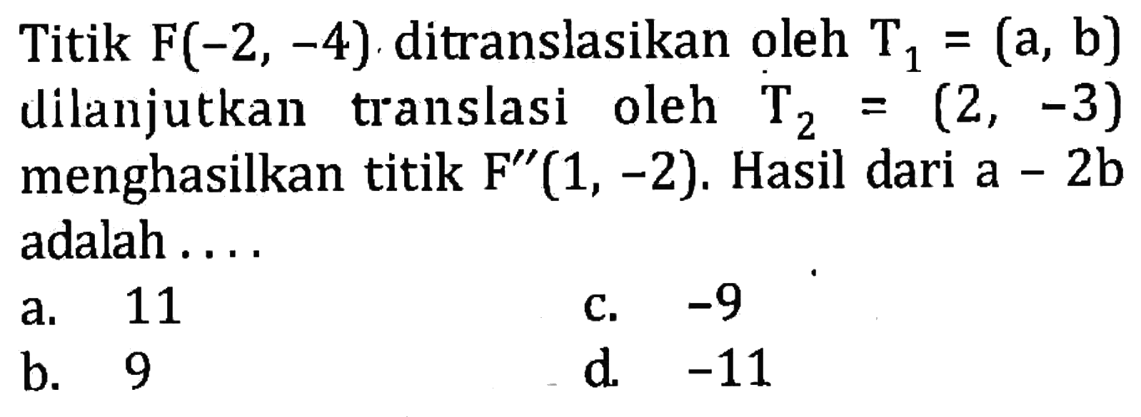 Titik F(-2,-4) ditranslasikan oleh T1=(a, b) dilanjutkan translasi oleh T2=(2,-3) menghasilkan titik F''(1,-2). Hasil dari a-2b adalah... .   