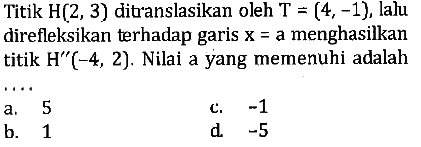 Titik  H(2,3)  ditranslasikan oleh  T=(4,-1) , lalu direfleksikan terhadap garis  x=a  menghasilkan titik  H''(-4,2) . Nilai a yang memenuhi adalah