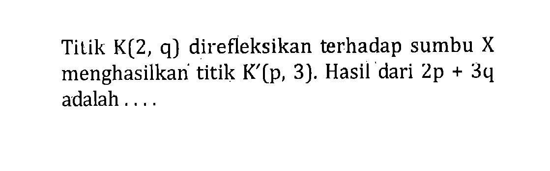 Titik K(2,q) direfleksikan terhadap sumbu X menghasilkan titik K'(p,3). Hasil dari 2p+3q adalah ....