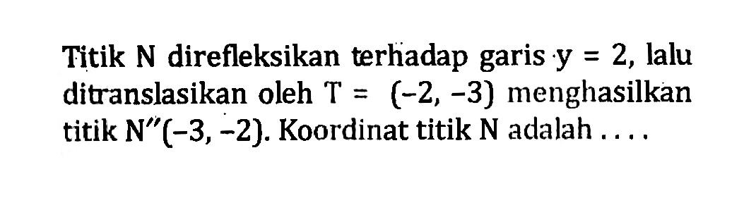 Titik  N  direfleksikan terhadap garis  y=2 , lalu ditranslasikan oleh  T=(-2,-3)  menghasilkan titik  N''(-3,-2) . Koordinat titik  N  adalah  ... . 