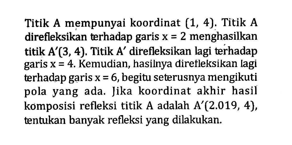 Titik A mempunyai koordinat (1,4). Titik A direfleksikan terhadap garis x=2 menghasilkan titik  A'(3,4). Titik  A' direfleksikan lagi terhadap garis x=4. Kemudian, hasilnya direfleksikan lagi terhadap garis x=6, begitu seterusnya mengikuti pola yang ada. Jika koordinat akhir hasil komposisi refleksi titik A adalah A'(2.019,4), tentukan banyak refleksi yang dilakukan.