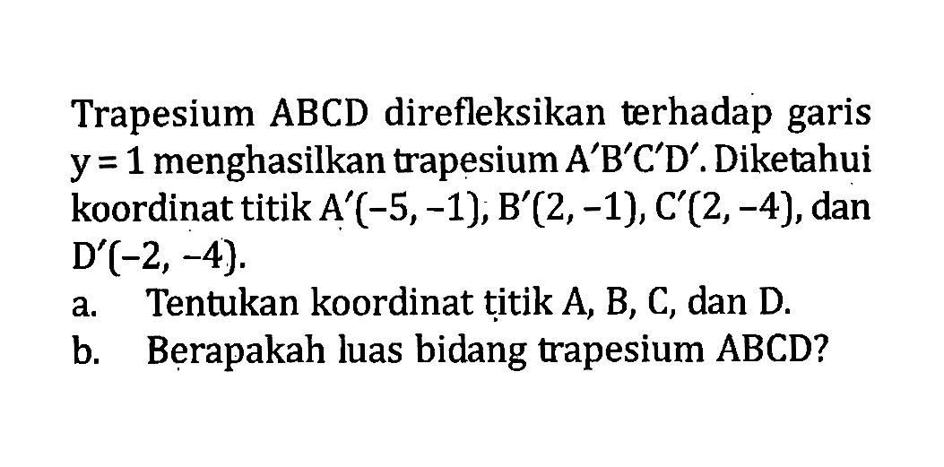 Trapesium ABCD direfleksikan terhadap garis  y=1  menghasilkan trapesium  A' B' C' D' . Diketahui koordinat titik  A'(-5,-1), B'(2,-1), C'(2,-4) , dan  D'(-2,-4) .a. Tentukan koordinat titik A, B, C, dan D.b. Berapakah luas bidang trapesium  A B C D  ?