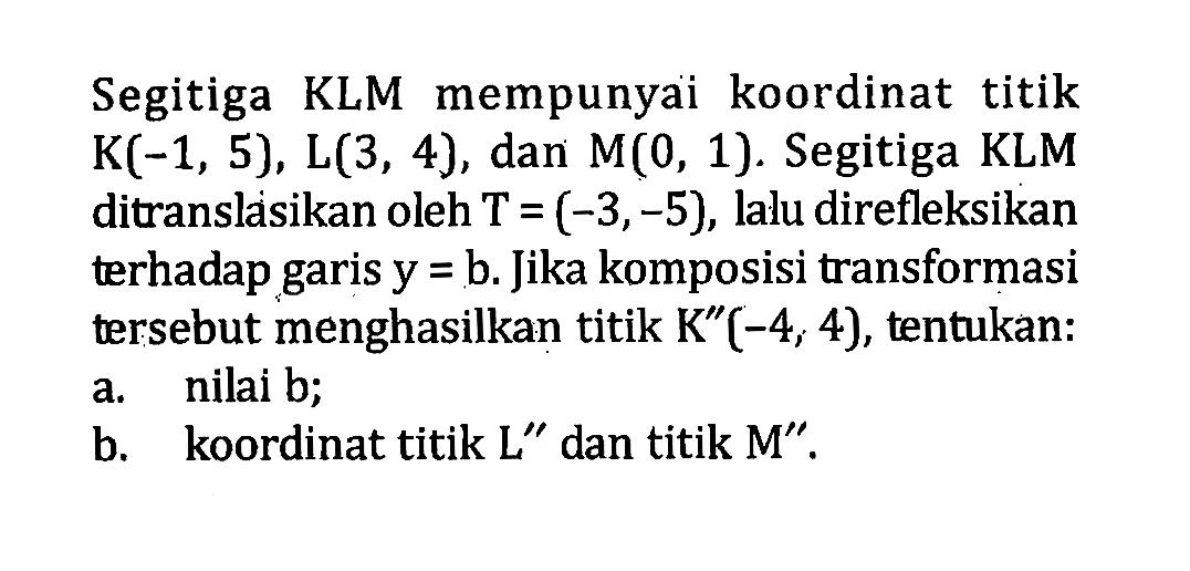 Segitiga KLM mempunyai koordinat titik  K(-1,5), L(3,4) , dan  M(0,1) . Segitiga KLM ditranslasikan oleh  T=(-3,-5) , lalu direfleksikan terhadap garis  y=b . Jika komposisi transformasi tersebut menghasilkan titik  K''(-4,4) , tentukan:a. nilai b;b. koordinat titik  L''  dan titik  M''.