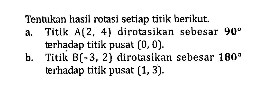 Tentukan hasil rotasi setiap titik berikut.a. Titik A(2,4) dirotasikan sebesar 90 terhadap titik pusat (0,0). b. Titik B(-3,2) dirotasikan sebesar 180 terhadap titik pusat (1,3). 