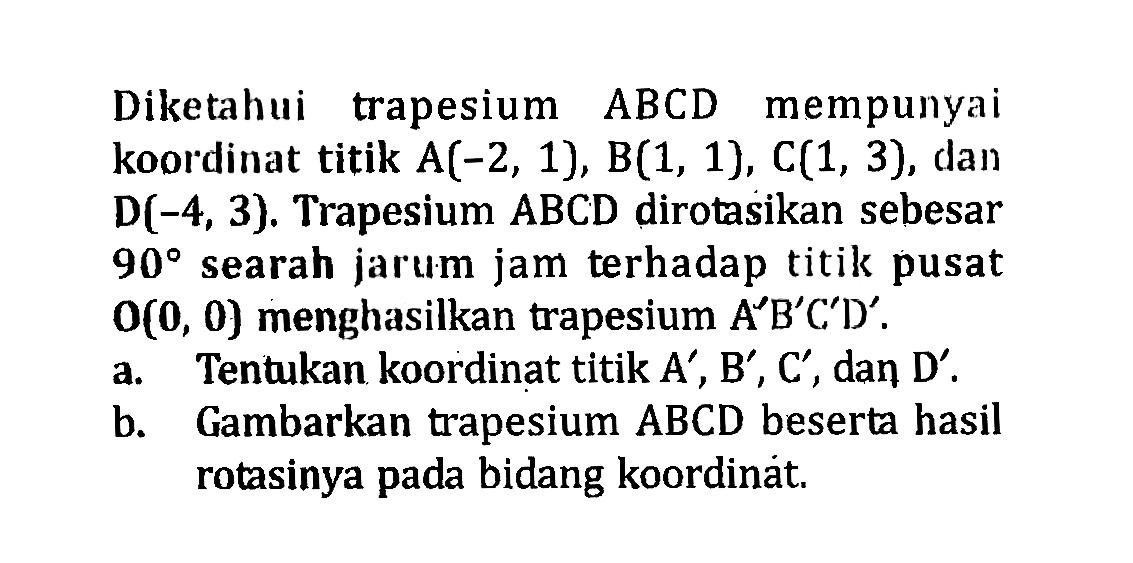 Diketahui trapesium ABCD mempunyai koordinat titik  A(-2,1), B(1,1), C(1,3) , dan  D(-4,3) . Trapesium  ABCD  dirotasikan sebesar  90 searah jarum jam terhadap titik pusat  O(0,0)  menghasilkan trapesium  A'B'C'D' . a. Tentukan koordinat titik  A', B', C' , dan D'.  b. Gambarkan trapesium ABCD beserta hasil rotasinya pada bidang koordinat.