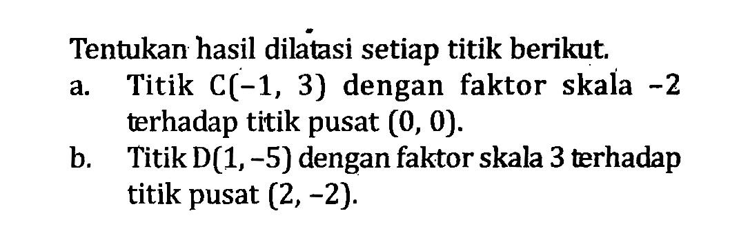 Tentukan hasil dilatasi setiap titik berikut.a. Titik C(-1,3) dengan faktor skala -2 terhadap titik pusat (0,0) .b. Titik D(1,-5) dengan faktor skala 3 terhadap titik pusat (2,-2) .