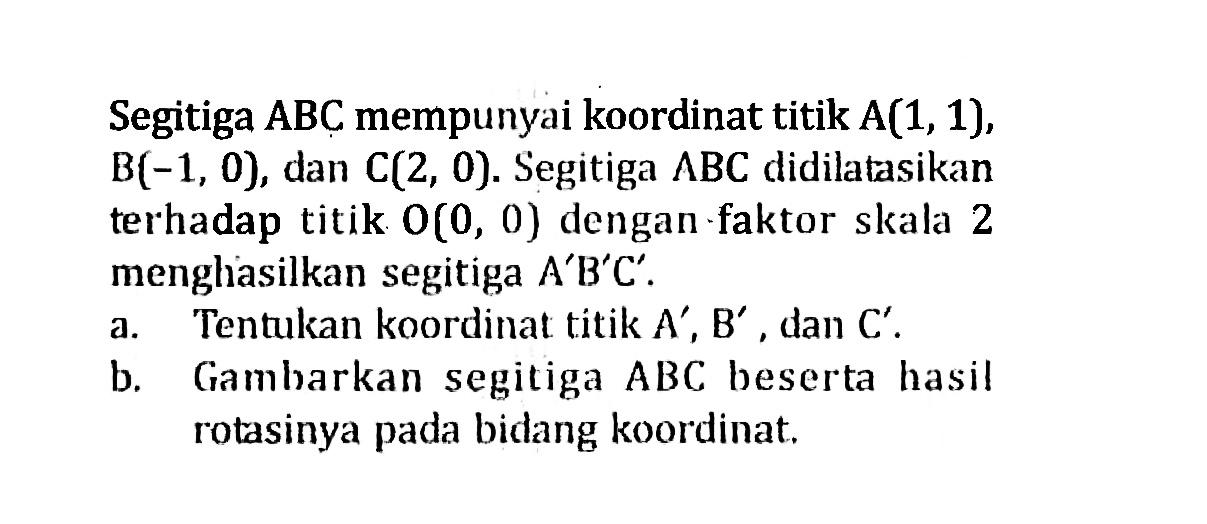 Segitiga ABC mempunyai koordinat titik A(1,1), B(-1,0), dan C(2,0). Segitiga A B C didilatasikan terhadap titik O(0,0) dengan faktor skala 2 menghasilkan segitiga A'B'C'.a. Tentukan koordinat titik A', B', dan C'. b. Gambarkan segitiga ABC beserta hasil rotasinya pada bidang koordinat. 