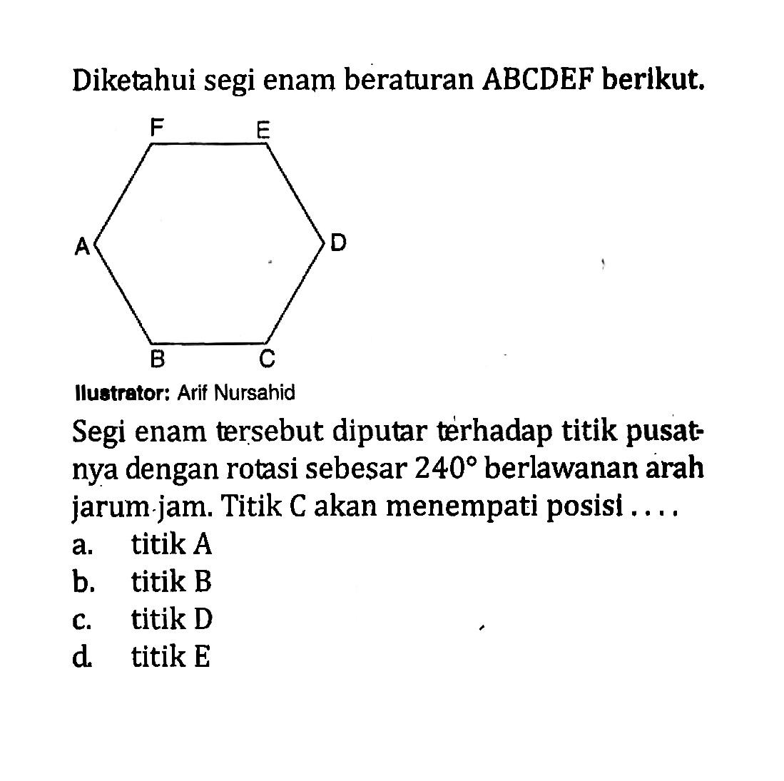 Diketahui segi enam beraturan ABCDEF berikut.Ilustrator: Arif NursahidSegi enam tersebut diputar terhadap titik pusatnya dengan rotasi sebesar 240 berlawanan arah jarum.jam. Titik C akan menempati posisi...