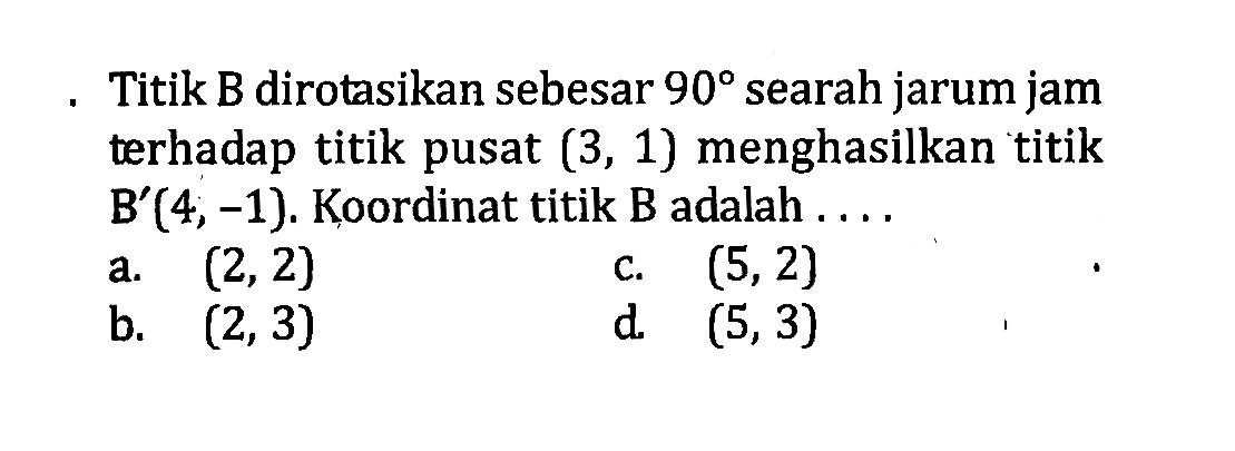 Titik B dirotasikan sebesar  90  searah jarum jam terhadap titik pusat (3,1) menghasilkan titik B'(4,-1) . Koordinat titik B adalah ....