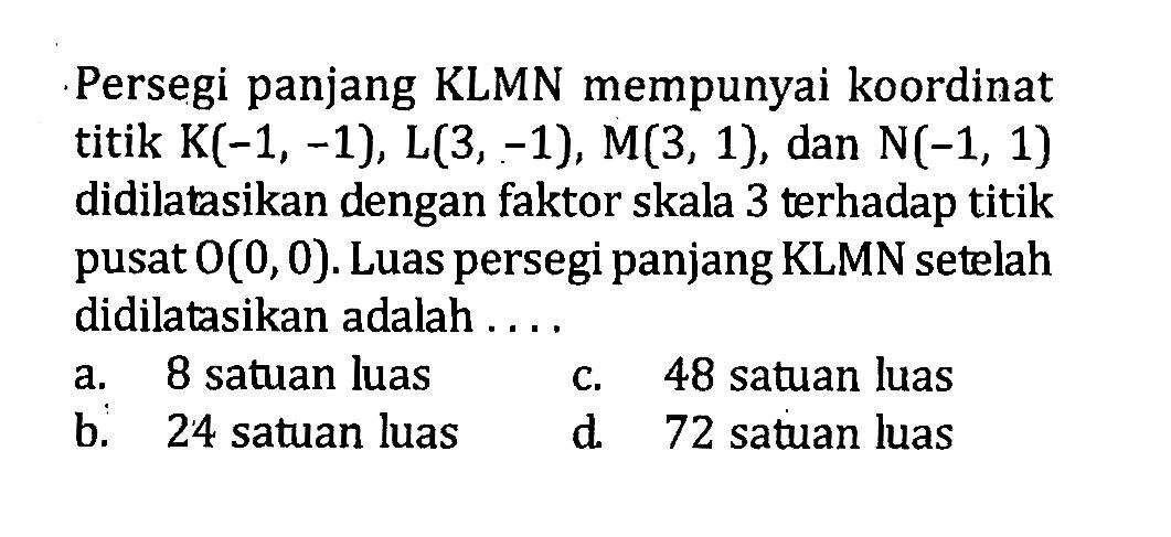 Persegi panjang KLMN mempunyai koordinat titik K(-1,-1), L(3,-1), M(3,1), dan N(-1,1) didilatasikan dengan faktor skala 3 terhadap titik pusat O(0,0). Luas persegi panjang KLMN setelah didilatasikan adalah ....