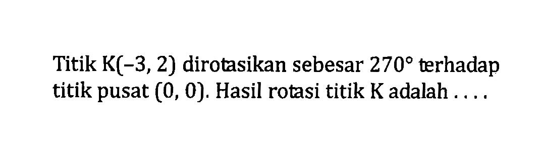 Titik K(-3,2) dirotasikan sebesar 270 terhadap titik pusat (0,0). Hasil rotasi titik K adalah ....