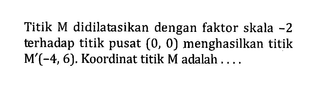 Titik M didilatasikan dengan faktor skala -2 terhadap titik pusat (0,0)  menghasilkan titik M'(-4,6). Koordinat titik  M  adalah ....