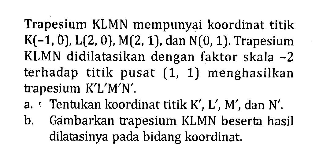 Trapesium KLMN mempunyai koordinat titik  K(-1,0), L(2,0), M(2,1) , dan  N(0,1) . Trapesium KLMN didilatasikan dengan faktor skala  -2  terhadap titik pusat  (1,1)  menghasilkan trapesium  K' L' M' N' .a. ' Tentukan koordinat titik  K' ,  L' ,  M' , dan  N' .b. Gambarkan trapesium KLMN beserta hasil dilatasinya pada bidang koordinat.