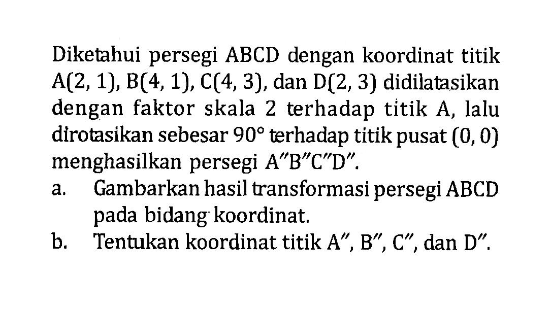 Diketahui persegi ABCD dengan koordinat titik A(2,1), B(4,1), C(4,3), dan D(2, 3) didilatasikan dengan faktor skala 2 terhadap titik A, lalu dirotasikan sebesar 90 terhadap titik pusat (0,0) menghasilkan persegi A"B"C"D" . a. Gambarkan hasil transformasi persegi ABCD pada bidang koordinat. b. Tentukan koordinat titik A", B", C" , dan D".