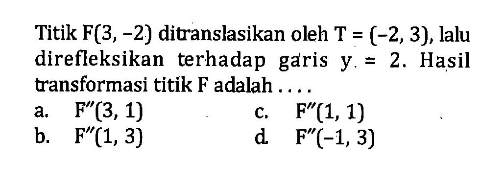 Titik  F(3,-2)  ditranslasikan oleh  T=(-2,3) , lalu direfleksikan terhadap garis  y=2 . Hasil transformasi titik F adalah ....