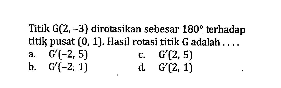 Titik G(2,-3) dirotasikan sebesar 180 terhadap titik pusat (0,1). Hasil rotasi titik G adalah ....