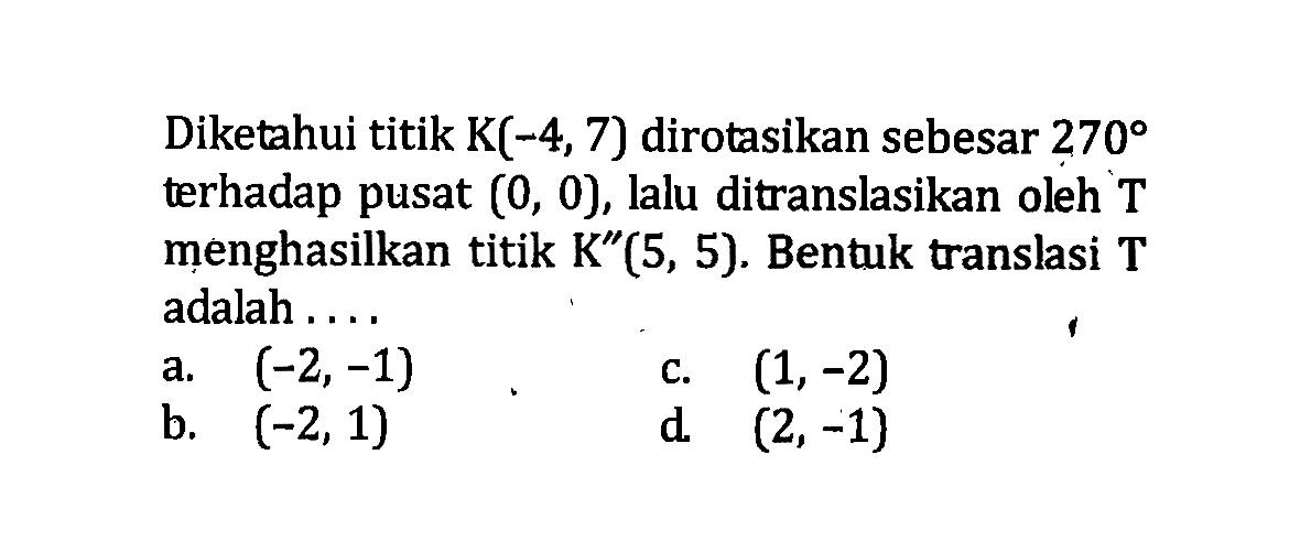 Diketahui titik K(-4,7) dirotasikan sebesar 270 terhadap pusat (0,0), lalu ditranslasikan oleh T menghasilkan titik K''(5,5). Bentuk translasi T adalah ....