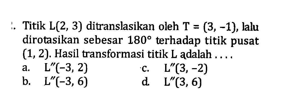 Titik  L(2,3)  ditranslasikan oleh  T=(3,-1) , lalu dirotasikan sebesar  180  terhadap titik pusat  (1,2) . Hasil transformasi titik  L  adalah ....