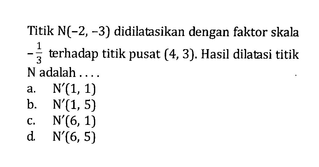 Titik N(-2,-3) didilatasikan dengan faktor skala -1/3 terhadap titik pusat (4,3). Hasil dilatasi titik N adalah ....