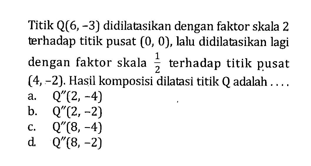 Titik Q(6,-3) didilatasikan dengan faktor skala 2 terhadap titik pusat (0,0), lalu didilatasikan lagi dengan faktor skala 1/2 terhadap titik pusat (4,-2). Hasil komposisi dilatasi titik Q adalah ....