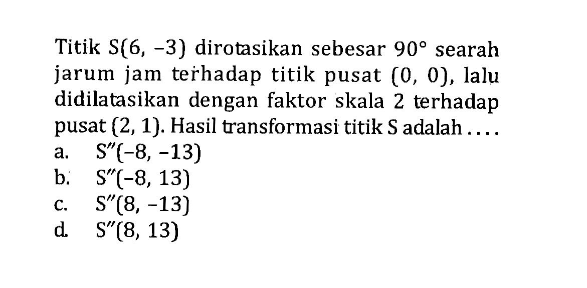 Titik S(6,-3) dirotasikan sebesar 90 searah jarum jam terhadap titik pusat (0,0), lalu didilatasikan dengan faktor skala 2 terhadap pusat (2,1). Hasil transformasi titik S adalah .... 