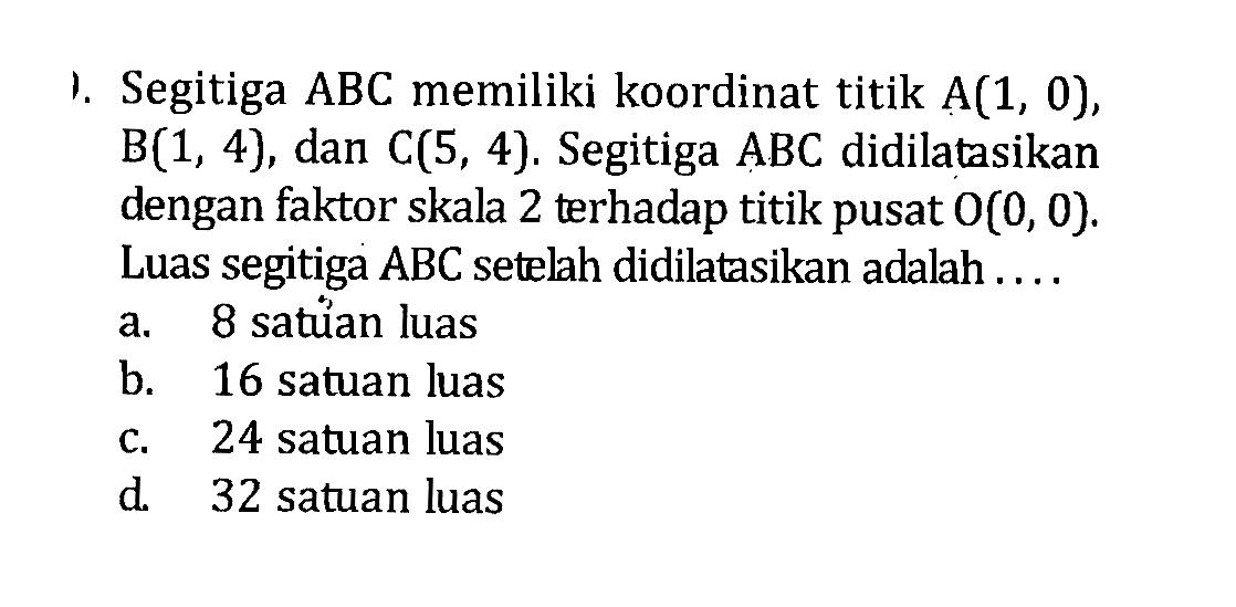 1. Segitiga ABC memiliki koordinat titik A(1,0), B(1,4), dan C(5,4). Segitiga ABC  didilatasikan dengan faktor skala 2 terhadap titik pusat O(0,0). Luas segitiga ABC setelah didilatasikan adalah ....