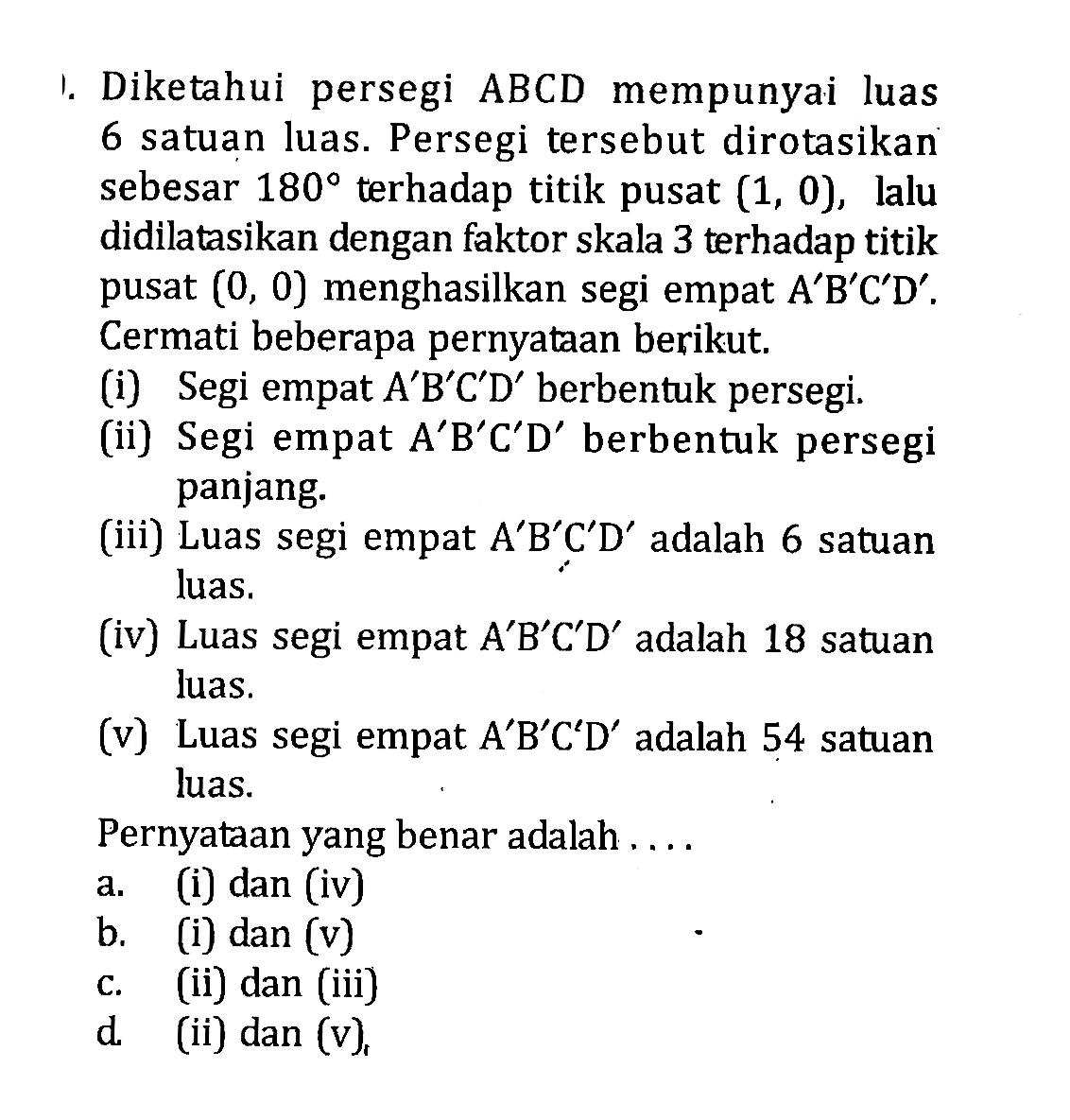 Diketahui persegi ABCD mempunyai luas 6 satuan luas. Persegi tersebut dirotasikan sebesar 180 terhadap titik pusat (1,0), lalu didilatasikan dengan faktor skala 3 terhadap titik pusat (0,0) menghasilkan segi empat A'B'C'D'. Cermati beberapa pernyataan berikut. (i) Segi empat A'B'C'D' berbentuk persegi. (ii) Segi empat A'B'C'D' berbentuk persegi panjang. (iii) Luas segi empat A'B'C'D' adalah 6 satuan luas. (iv) Luas segi empat A'B'C'D' adalah 18 satuan luas. (v) Luas segi empat A'B'C'D' adalah 54 satuan luas. Pernyataan yang benar adalah .... a. (i) dan (iv)b. (i) dan (v)c. (ii) dan (iii)d. (ii) dan (v)