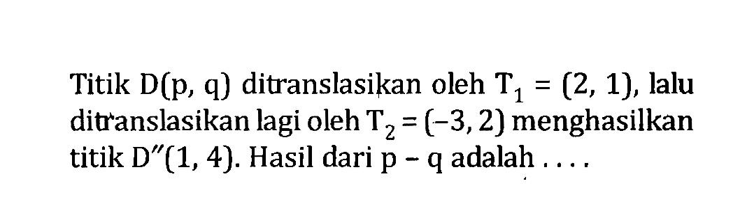 Titik D(p, q) ditranslasikan oleh T1=(2,1), lalu ditranslasikan lagi oleh T2=(-3,2) menghasilkan titik D''(1,4). Hasil dari p-q adalah  .... .