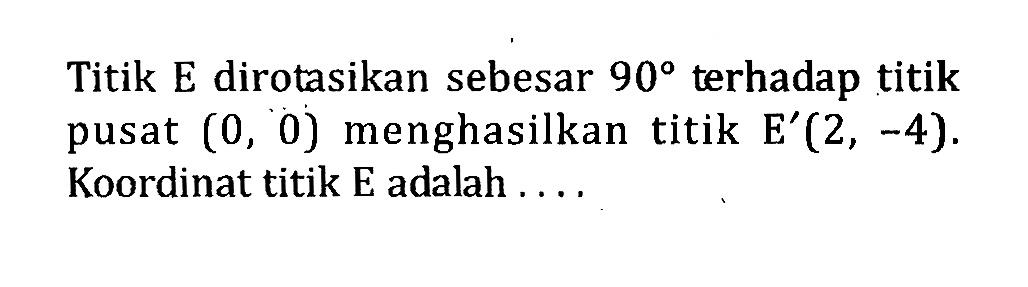 Titik E dirotasikan sebesar 90 terhadap titik pusat (0,0) menghasilkan titik E'(2,-4). Koordinat titik E adalah ....