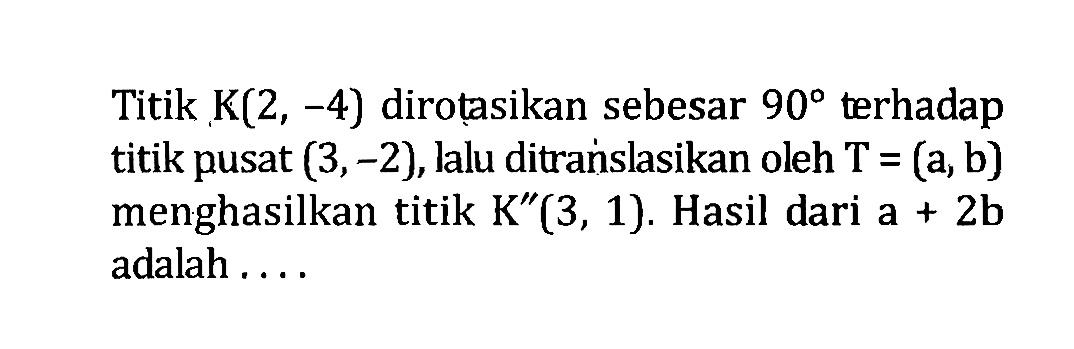 Titik K(2,-4) dirotasikan sebesar 90 terhadap titik pusat (3,-2), lalu ditranslasikan oleh T=(a, b) menghasilkan titik K''(3,1). Hasil dari a+2b adalah ....