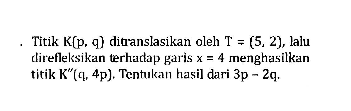 Titik K(p, q) ditranslasikan oleh T=(5,2), lalu direfleksikan terhadap garis x=4 menghasilkan titik K''(q, 4p). Tentukan hasil dari 3p-2q.