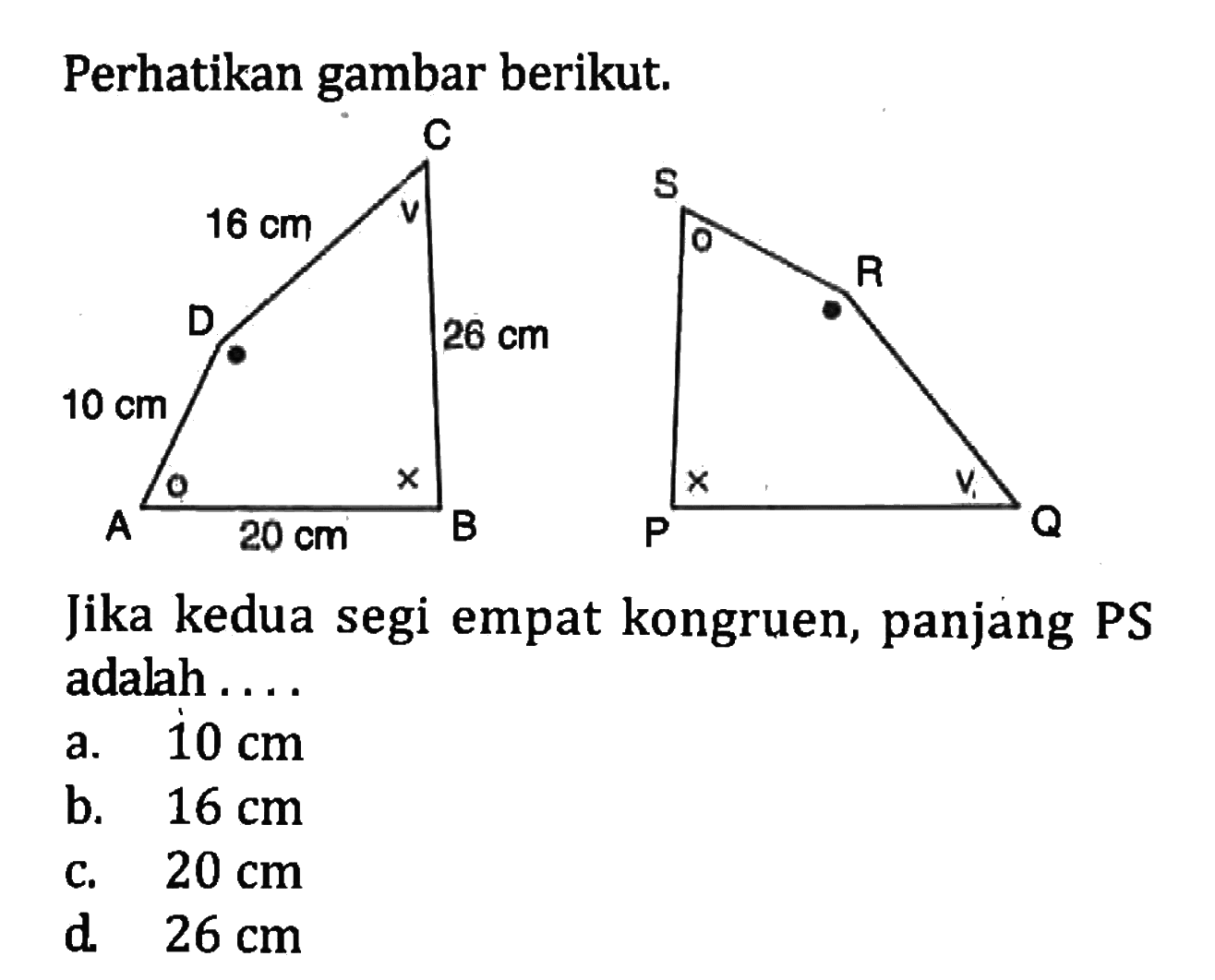 Perhatikan gambar berikut. C 16 cm D 26 cm 10 cm A 20 cm B S R P Q Jika kedua segi empat kongruen, panjang PS adalah .... a. 10 cm b. 16 cm c. 20 cm d. 26 cm