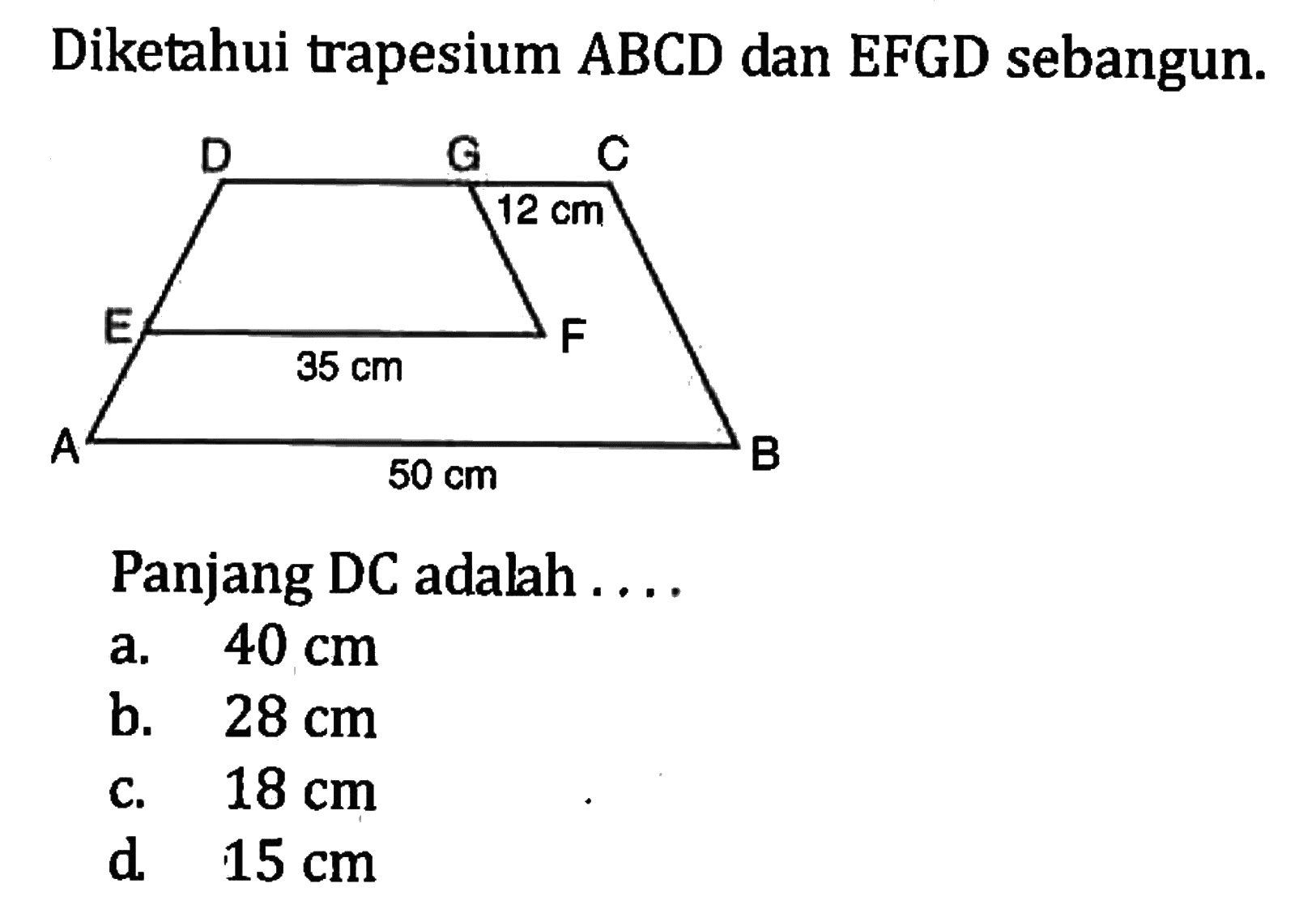 Diketahui trapesium ABCD dan EFGD sebangun. D G C 12 cm E 35 cm F A 50 cm B Panjang DC adalah .... a. 40 cm b. 28 cm c. 18 cm d. 15 cm