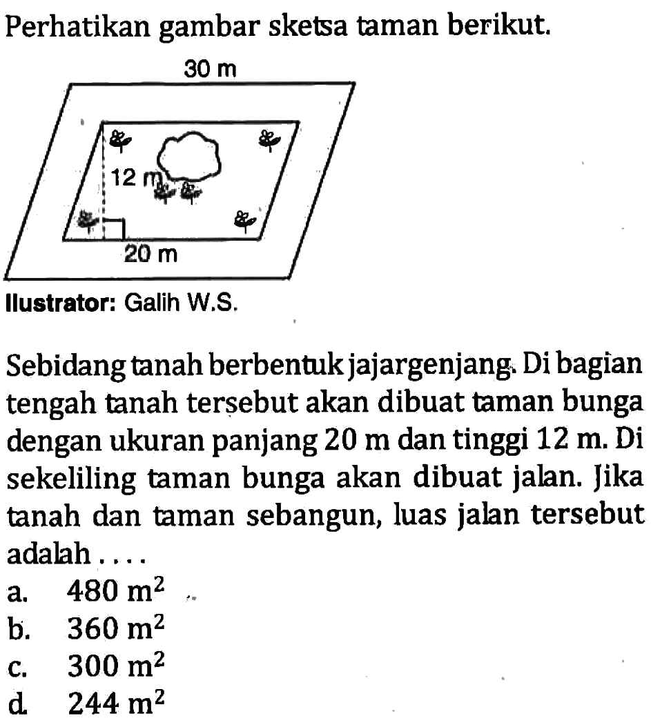 Perhatikan gambar sketsa taman berikut. Ilustrator: Galih W.S.
Sebidang tanah berbentuk jajargenjang. Di bagian tengah tanah tersebut akan dibuat taman bunga dengan ukuran panjang 20 m  dan tinggi 12 m. Di sekeliling taman bunga akan dibuat jalan. Jika tanah dan taman sebangun, luas jalan tersebut adalah ....
