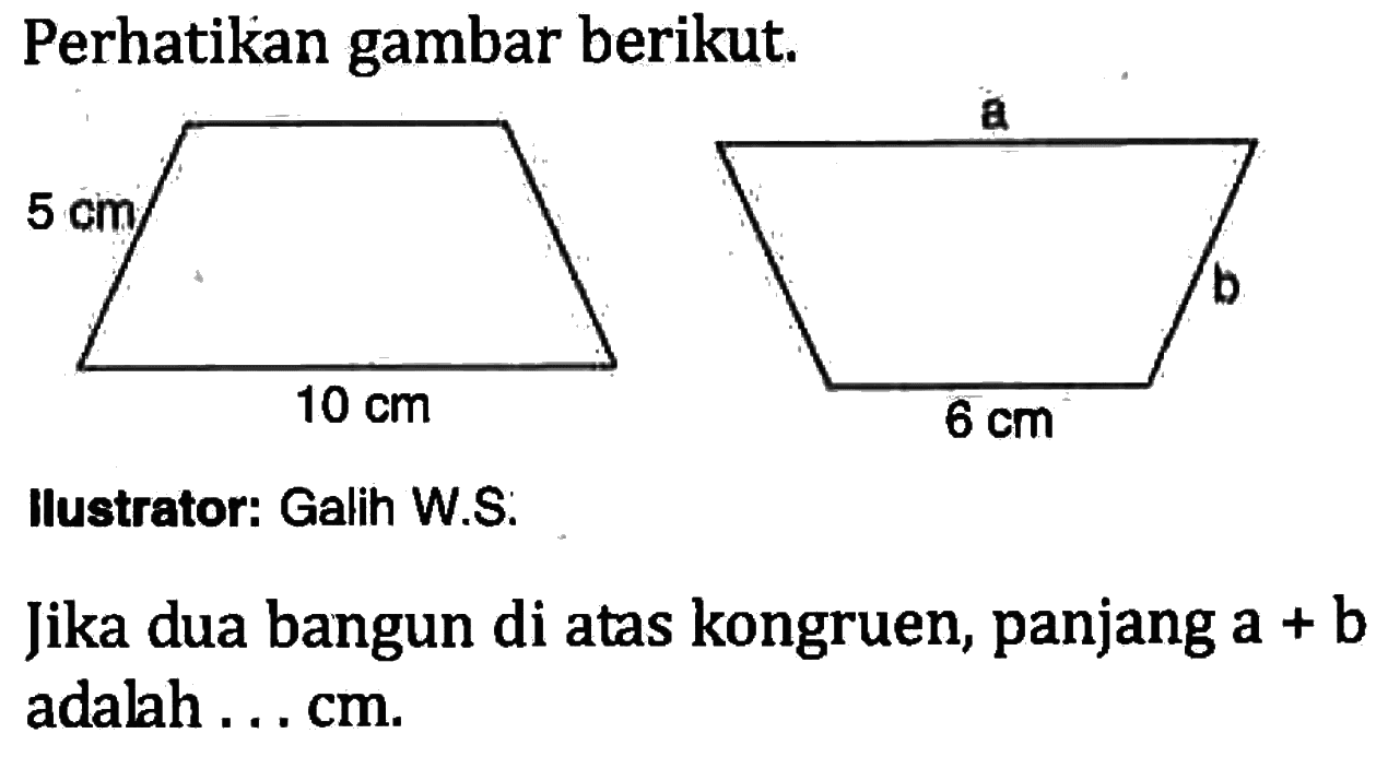 Perhatikan gambar berikut. 5 cm 10 cm a b 6 cm
Ilustrator: Galih W.S.
Jika dua bangun di atas kongruen, panjang  a+b  adalah ... cm.